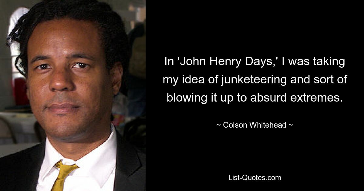 In 'John Henry Days,' I was taking my idea of junketeering and sort of blowing it up to absurd extremes. — © Colson Whitehead