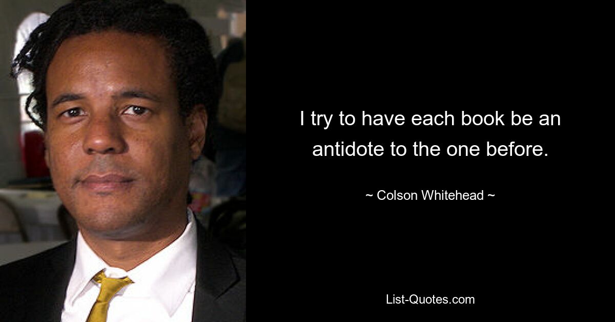 I try to have each book be an antidote to the one before. — © Colson Whitehead