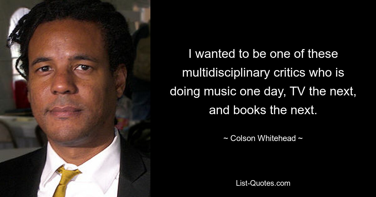 Ich wollte einer dieser multidisziplinären Kritiker sein, der an einem Tag Musik macht, am nächsten Fernsehen und am nächsten Bücher. — © Colson Whitehead 