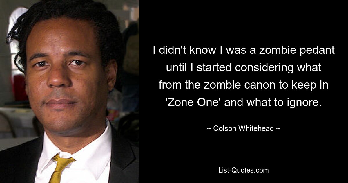 I didn't know I was a zombie pedant until I started considering what from the zombie canon to keep in 'Zone One' and what to ignore. — © Colson Whitehead