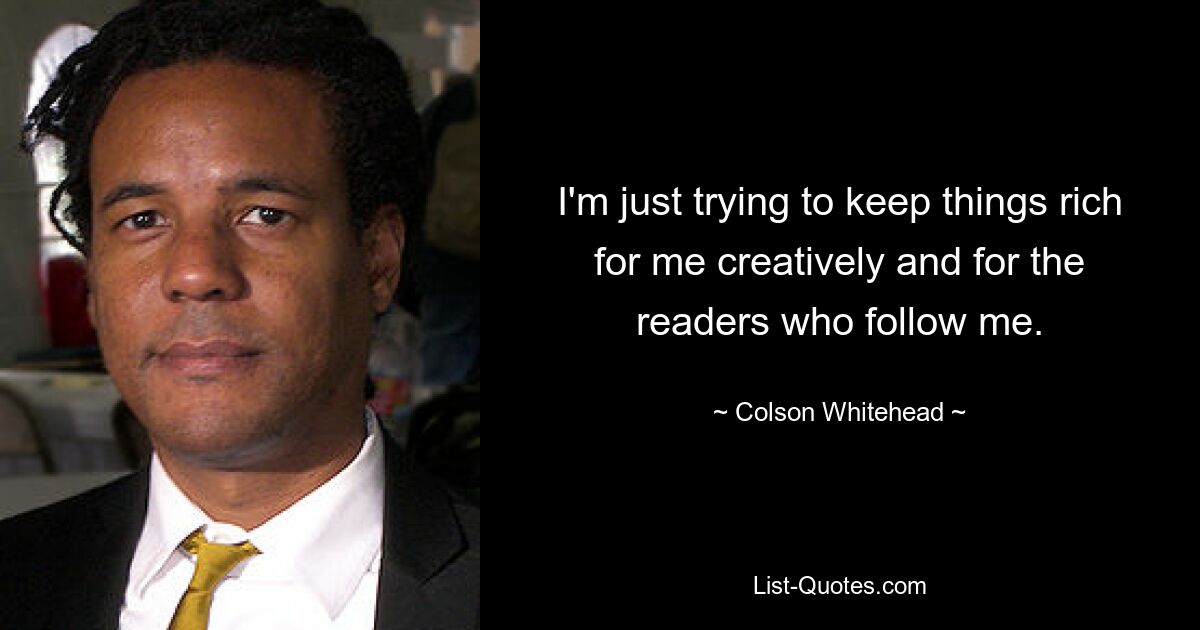 I'm just trying to keep things rich for me creatively and for the readers who follow me. — © Colson Whitehead