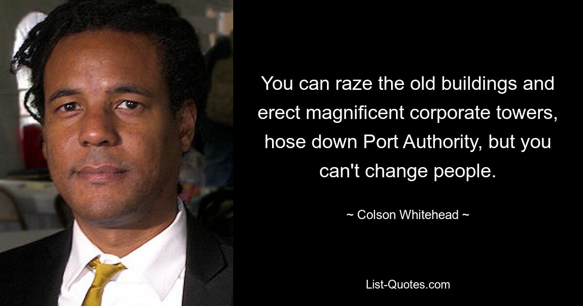 You can raze the old buildings and erect magnificent corporate towers, hose down Port Authority, but you can't change people. — © Colson Whitehead