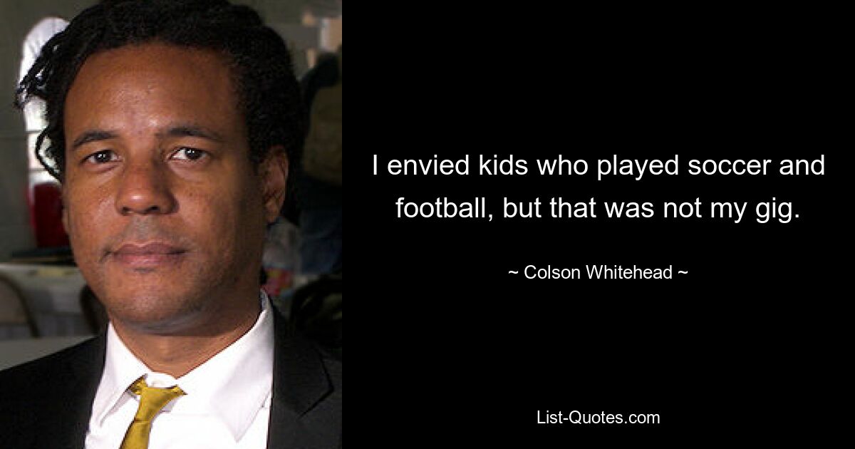 I envied kids who played soccer and football, but that was not my gig. — © Colson Whitehead