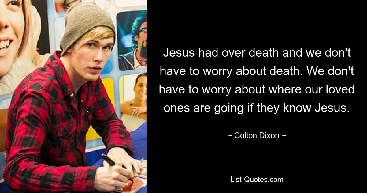 Jesus had over death and we don't have to worry about death. We don't have to worry about where our loved ones are going if they know Jesus. — © Colton Dixon