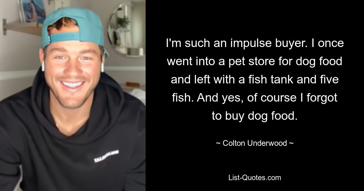 I'm such an impulse buyer. I once went into a pet store for dog food and left with a fish tank and five fish. And yes, of course I forgot to buy dog food. — © Colton Underwood