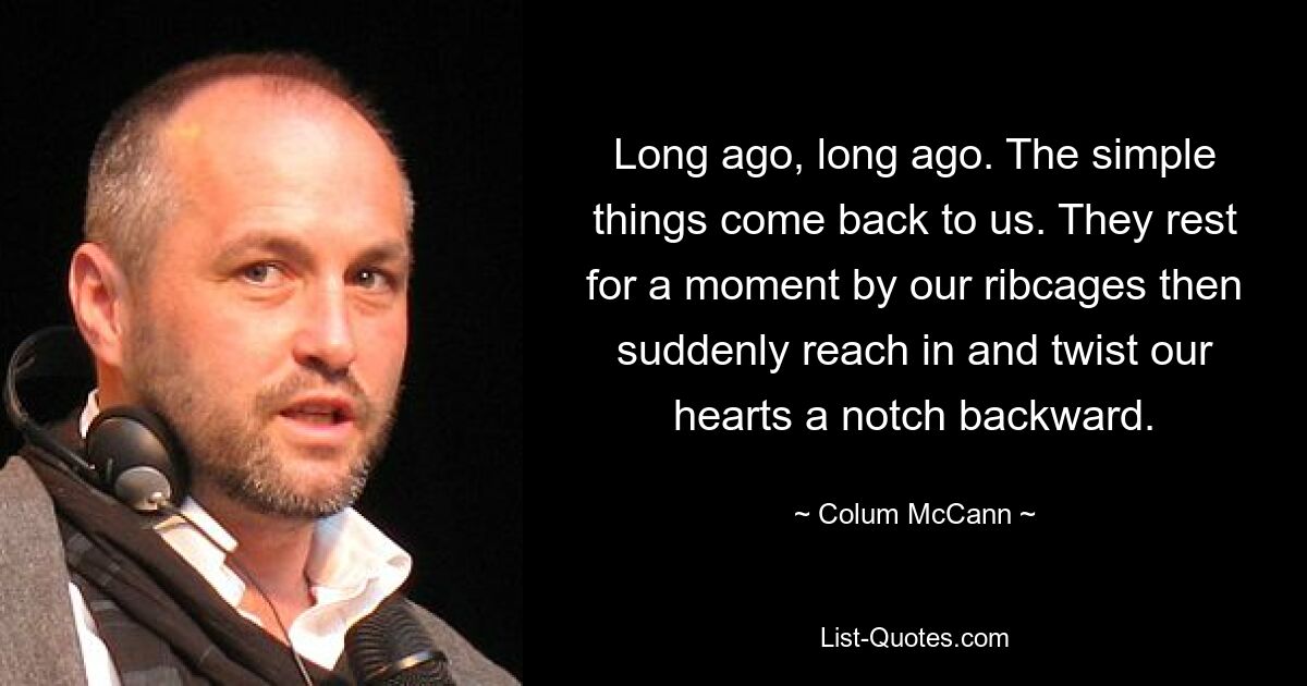 Long ago, long ago. The simple things come back to us. They rest for a moment by our ribcages then suddenly reach in and twist our hearts a notch backward. — © Colum McCann