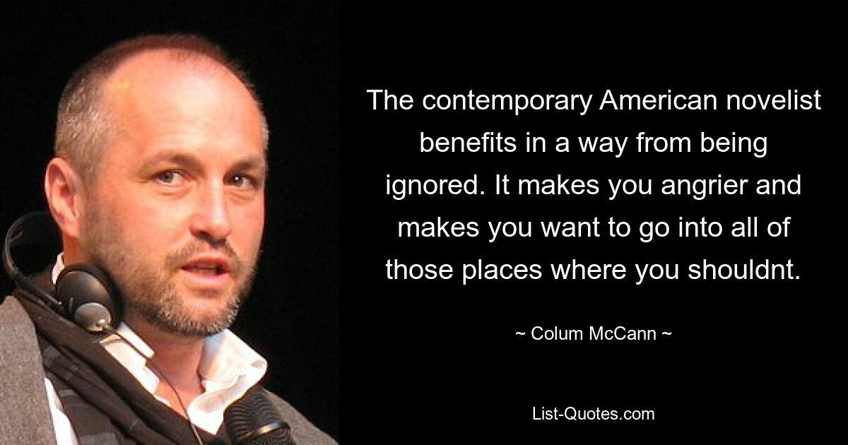 The contemporary American novelist benefits in a way from being ignored. It makes you angrier and makes you want to go into all of those places where you shouldnt. — © Colum McCann