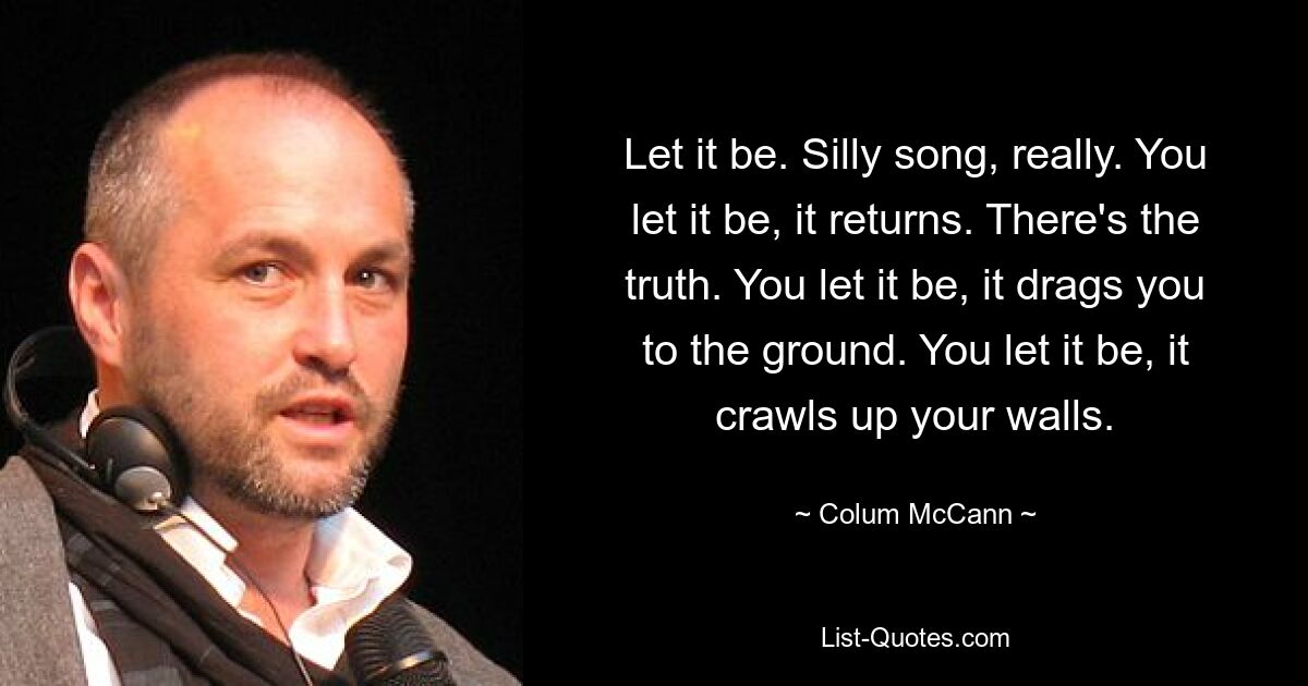 Let it be. Silly song, really. You let it be, it returns. There's the truth. You let it be, it drags you to the ground. You let it be, it crawls up your walls. — © Colum McCann