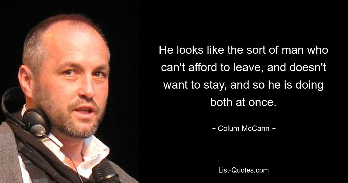 He looks like the sort of man who can't afford to leave, and doesn't want to stay, and so he is doing both at once. — © Colum McCann