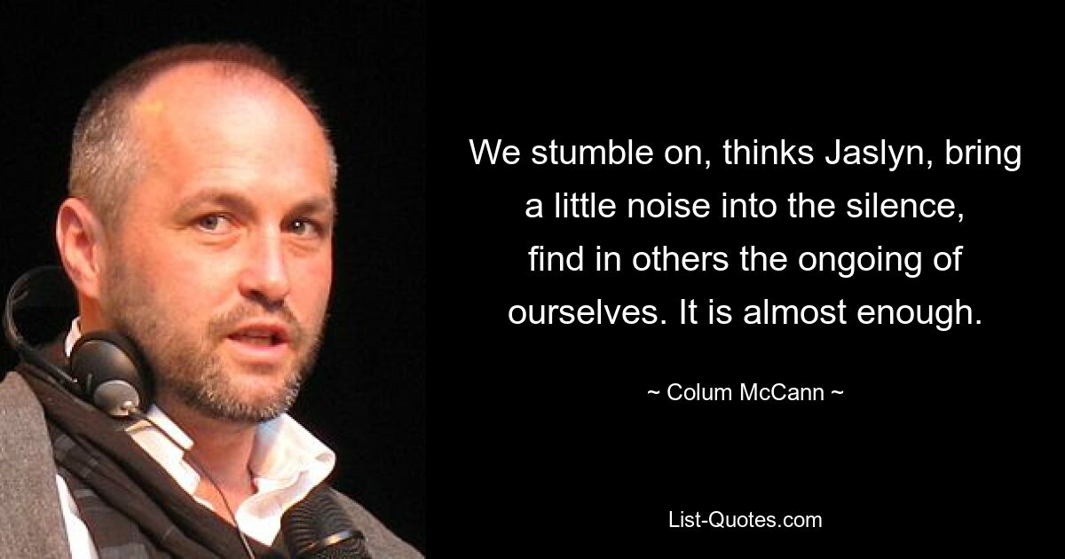 We stumble on, thinks Jaslyn, bring a little noise into the silence, find in others the ongoing of ourselves. It is almost enough. — © Colum McCann