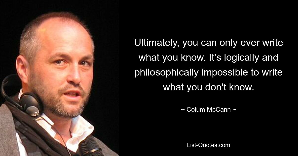 Ultimately, you can only ever write what you know. It's logically and philosophically impossible to write what you don't know. — © Colum McCann