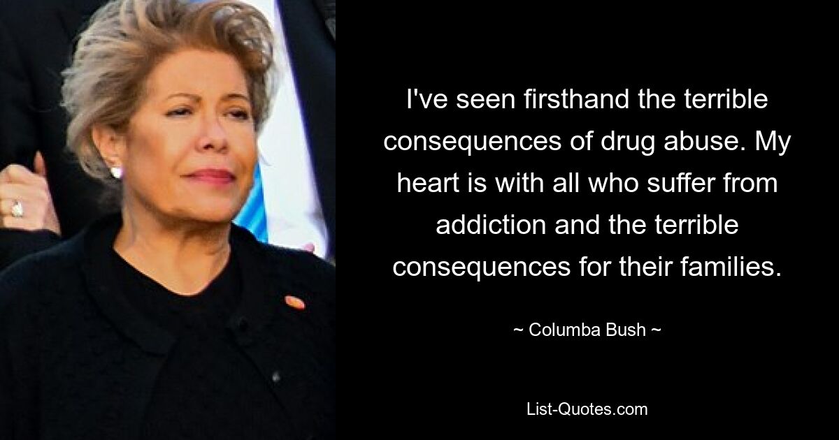 I've seen firsthand the terrible consequences of drug abuse. My heart is with all who suffer from addiction and the terrible consequences for their families. — © Columba Bush