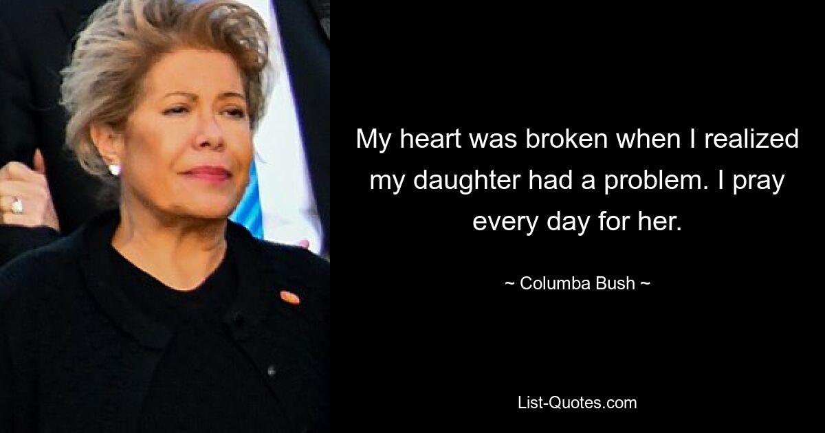 My heart was broken when I realized my daughter had a problem. I pray every day for her. — © Columba Bush