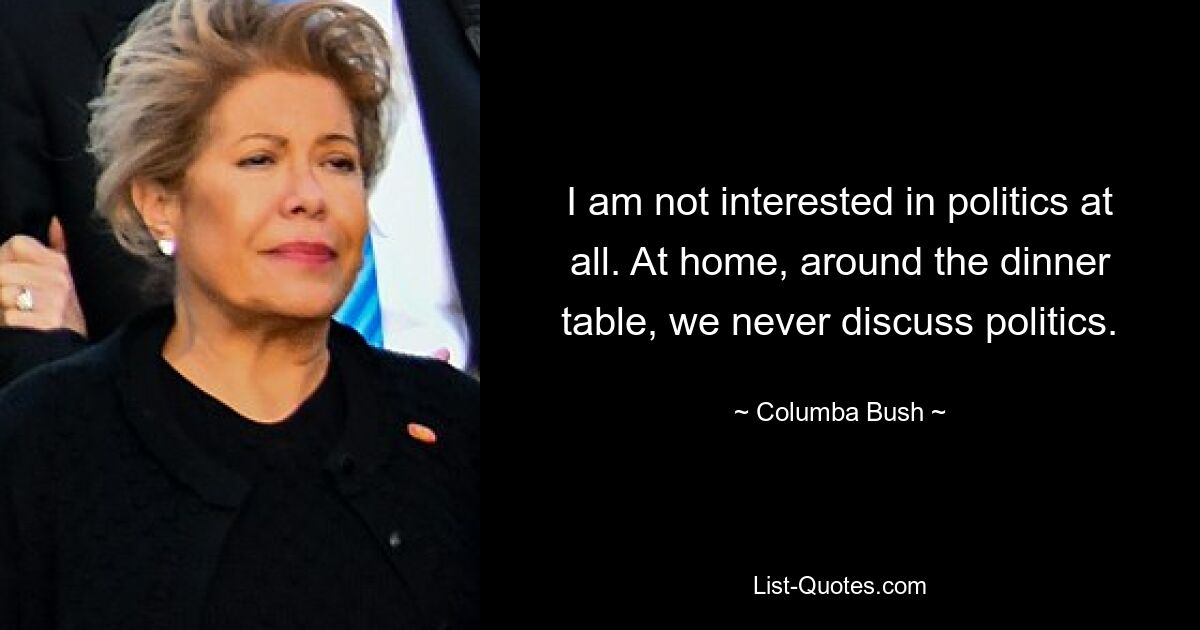 I am not interested in politics at all. At home, around the dinner table, we never discuss politics. — © Columba Bush