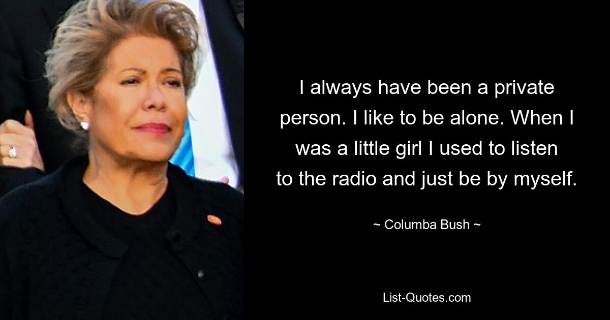 I always have been a private person. I like to be alone. When I was a little girl I used to listen to the radio and just be by myself. — © Columba Bush