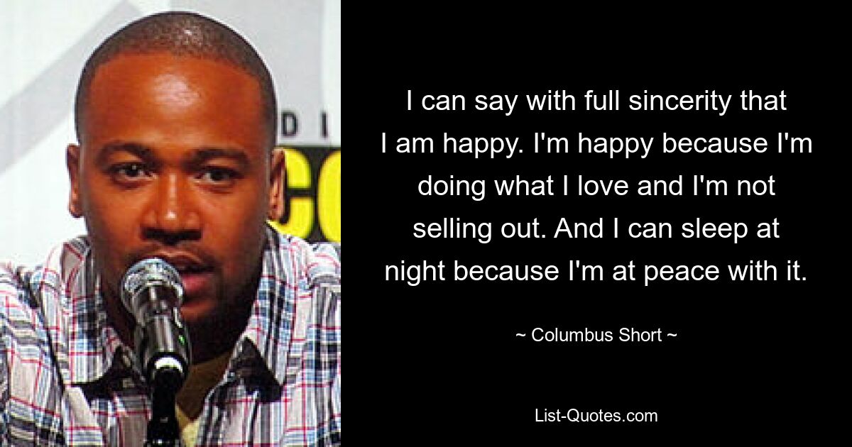 I can say with full sincerity that I am happy. I'm happy because I'm doing what I love and I'm not selling out. And I can sleep at night because I'm at peace with it. — © Columbus Short