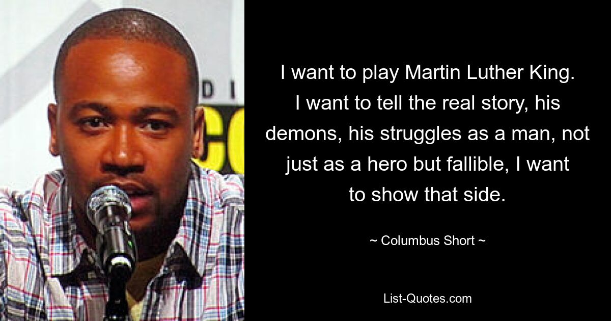 I want to play Martin Luther King. I want to tell the real story, his demons, his struggles as a man, not just as a hero but fallible, I want to show that side. — © Columbus Short