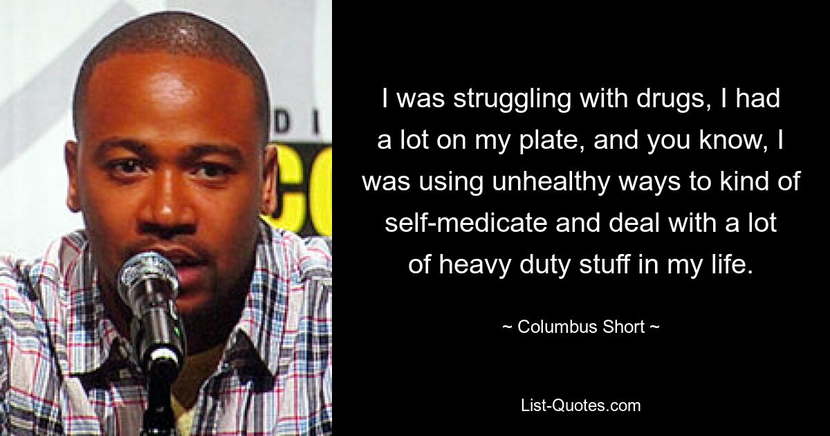 I was struggling with drugs, I had a lot on my plate, and you know, I was using unhealthy ways to kind of self-medicate and deal with a lot of heavy duty stuff in my life. — © Columbus Short