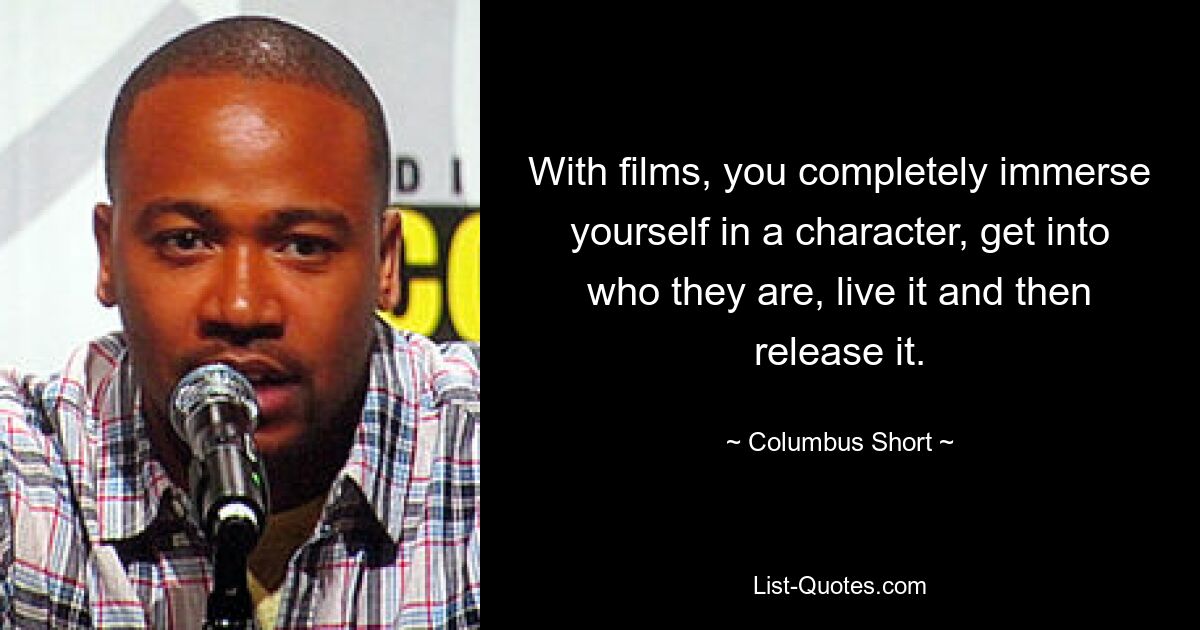 With films, you completely immerse yourself in a character, get into who they are, live it and then release it. — © Columbus Short