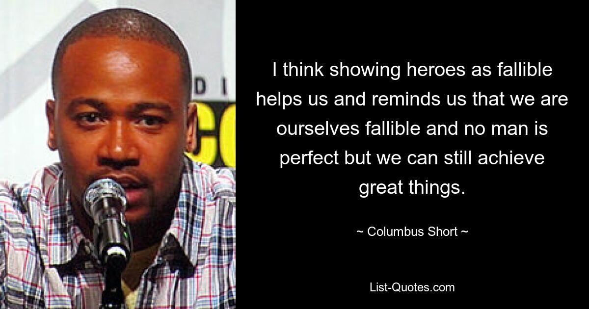 I think showing heroes as fallible helps us and reminds us that we are ourselves fallible and no man is perfect but we can still achieve great things. — © Columbus Short