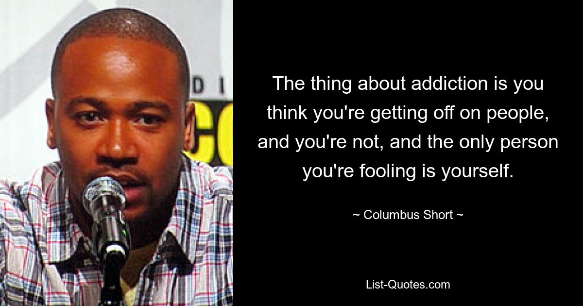 The thing about addiction is you think you're getting off on people, and you're not, and the only person you're fooling is yourself. — © Columbus Short