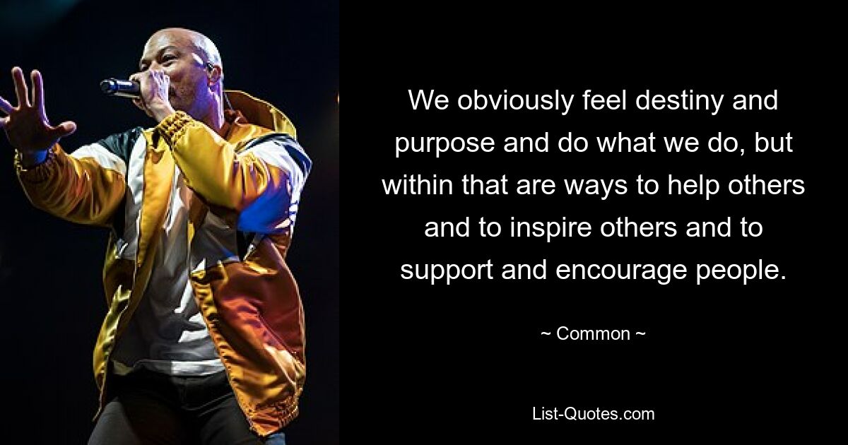 We obviously feel destiny and purpose and do what we do, but within that are ways to help others and to inspire others and to support and encourage people. — © Common