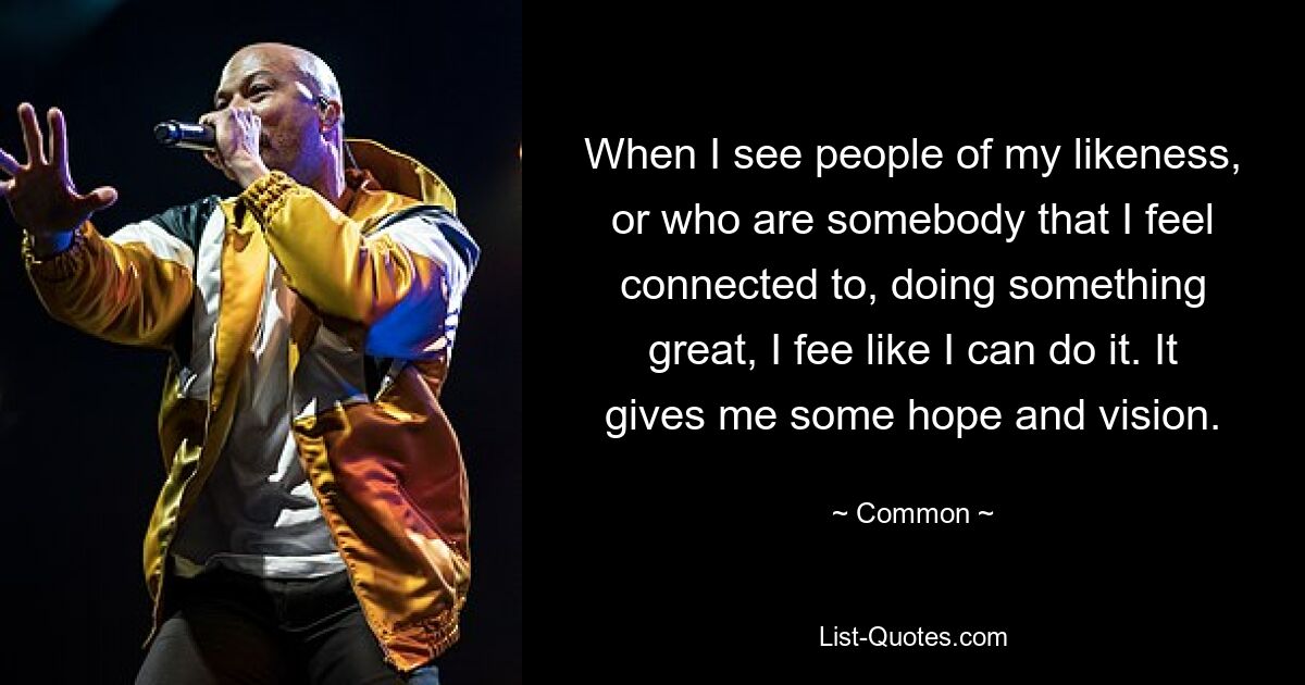 When I see people of my likeness, or who are somebody that I feel connected to, doing something great, I fee like I can do it. It gives me some hope and vision. — © Common