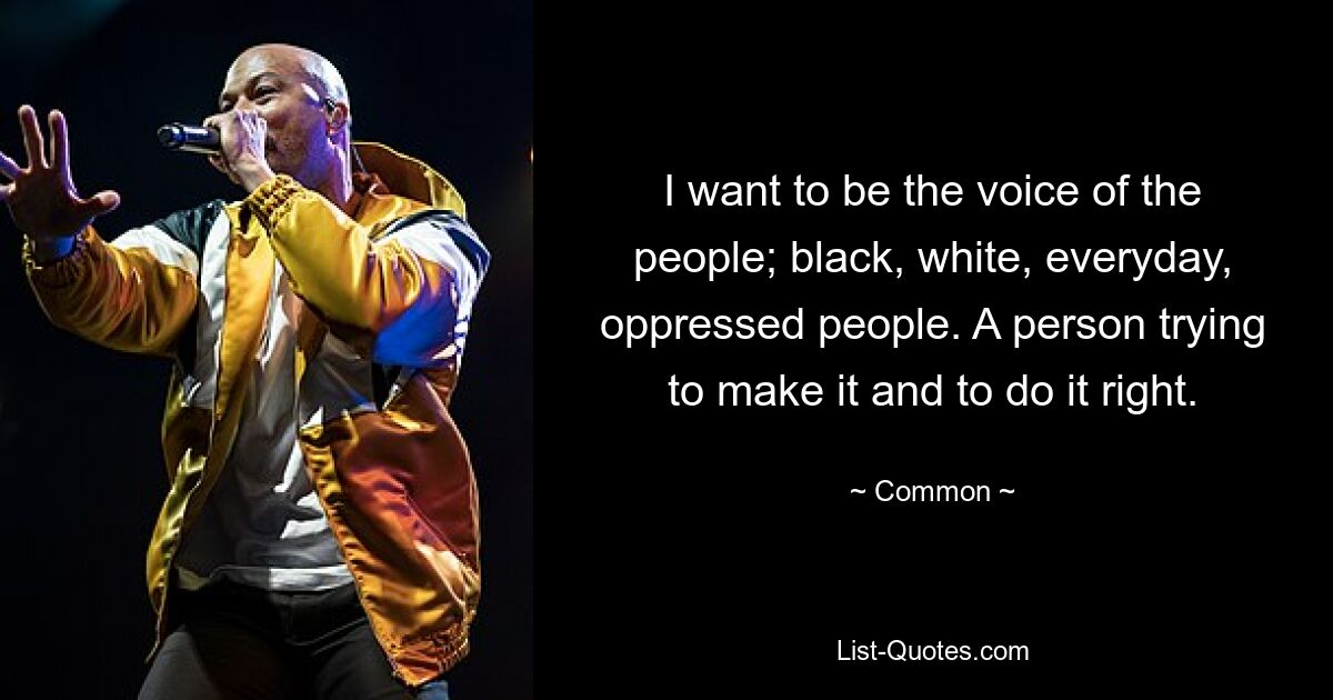 I want to be the voice of the people; black, white, everyday, oppressed people. A person trying to make it and to do it right. — © Common