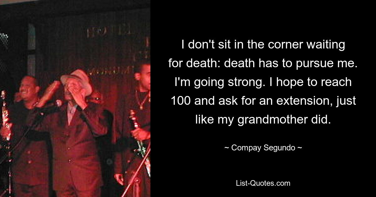 I don't sit in the corner waiting for death: death has to pursue me. I'm going strong. I hope to reach 100 and ask for an extension, just like my grandmother did. — © Compay Segundo