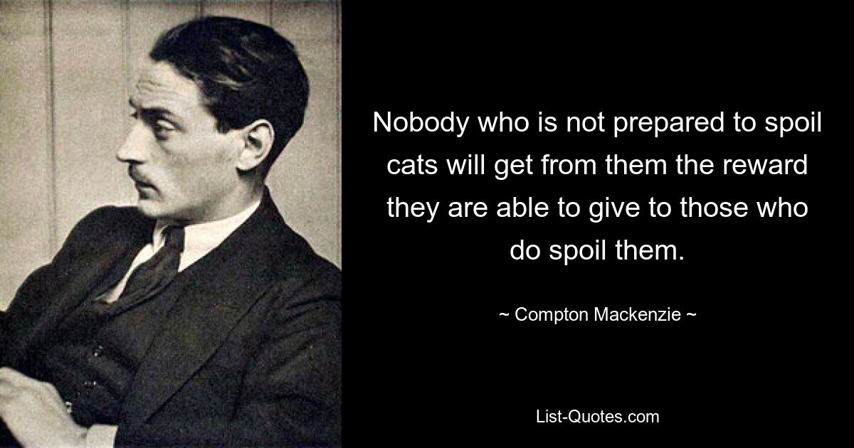 Nobody who is not prepared to spoil cats will get from them the reward they are able to give to those who do spoil them. — © Compton Mackenzie