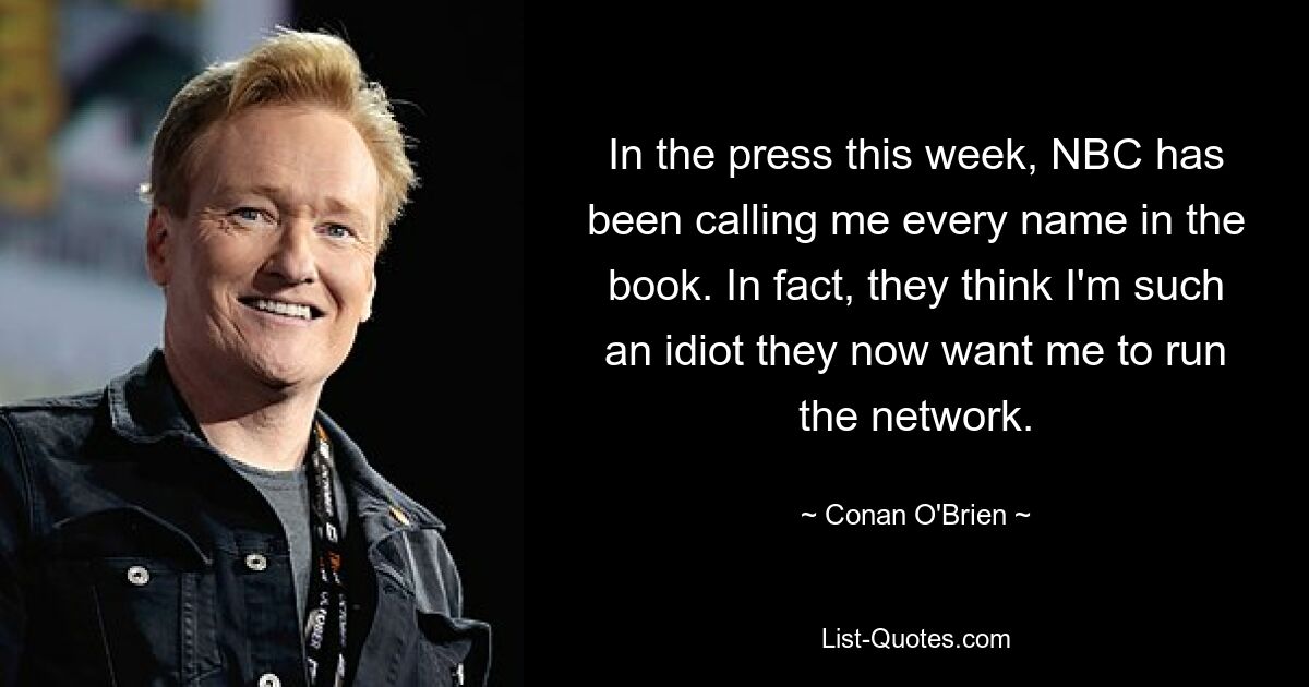 In the press this week, NBC has been calling me every name in the book. In fact, they think I'm such an idiot they now want me to run the network. — © Conan O'Brien