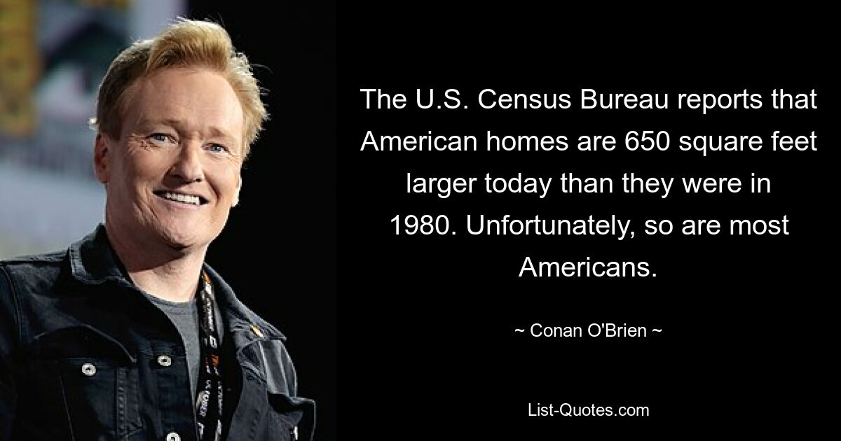 The U.S. Census Bureau reports that American homes are 650 square feet larger today than they were in 1980. Unfortunately, so are most Americans. — © Conan O'Brien