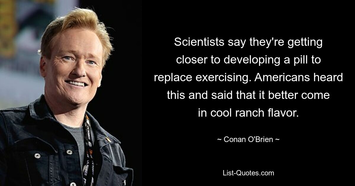 Scientists say they're getting closer to developing a pill to replace exercising. Americans heard this and said that it better come in cool ranch flavor. — © Conan O'Brien