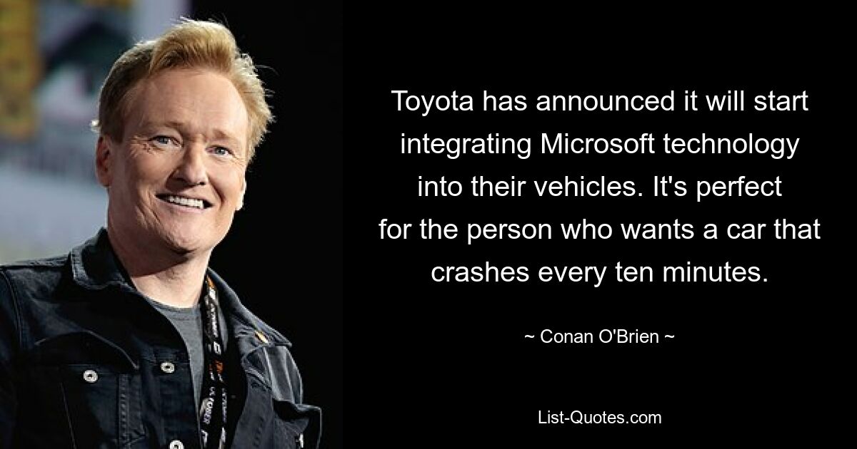 Toyota has announced it will start integrating Microsoft technology into their vehicles. It's perfect for the person who wants a car that crashes every ten minutes. — © Conan O'Brien