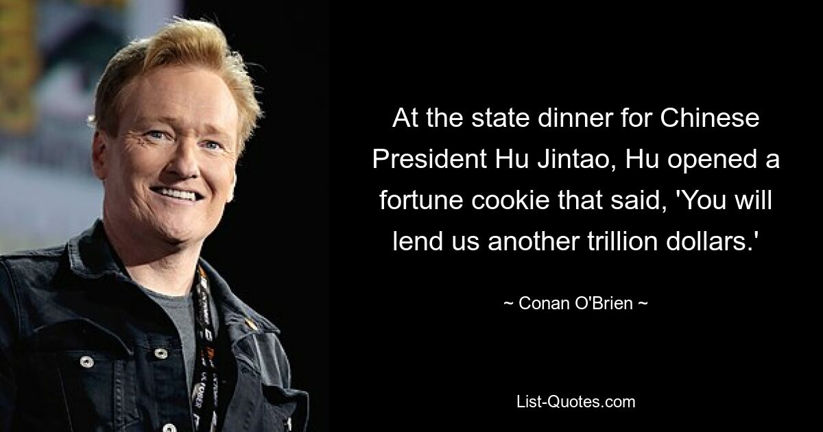 At the state dinner for Chinese President Hu Jintao, Hu opened a fortune cookie that said, 'You will lend us another trillion dollars.' — © Conan O'Brien