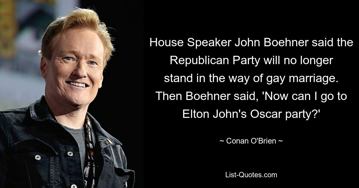 House Speaker John Boehner said the Republican Party will no longer stand in the way of gay marriage. Then Boehner said, 'Now can I go to Elton John's Oscar party?' — © Conan O'Brien