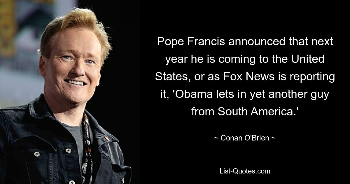 Pope Francis announced that next year he is coming to the United States, or as Fox News is reporting it, 'Obama lets in yet another guy from South America.' — © Conan O'Brien