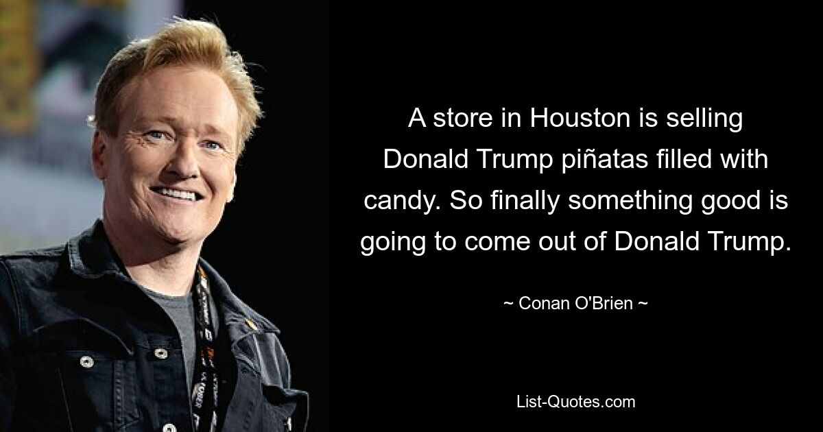 A store in Houston is selling Donald Trump piñatas filled with candy. So finally something good is going to come out of Donald Trump. — © Conan O'Brien