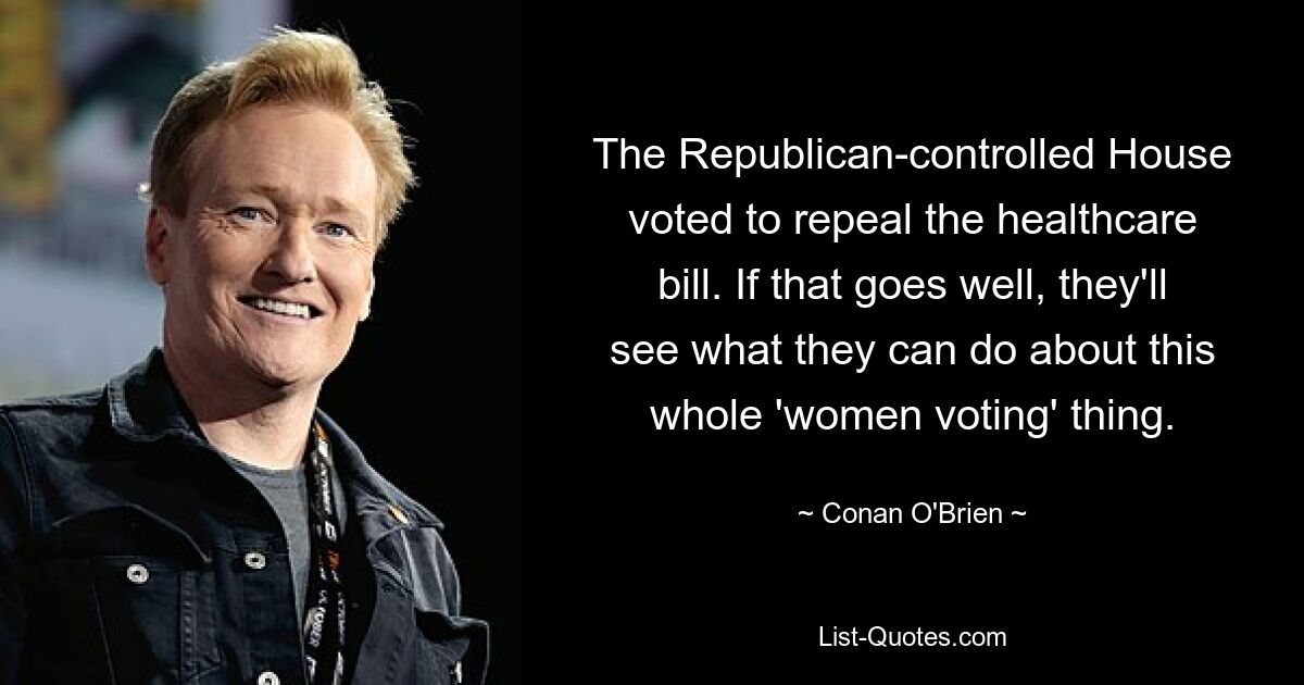 The Republican-controlled House voted to repeal the healthcare bill. If that goes well, they'll see what they can do about this whole 'women voting' thing. — © Conan O'Brien