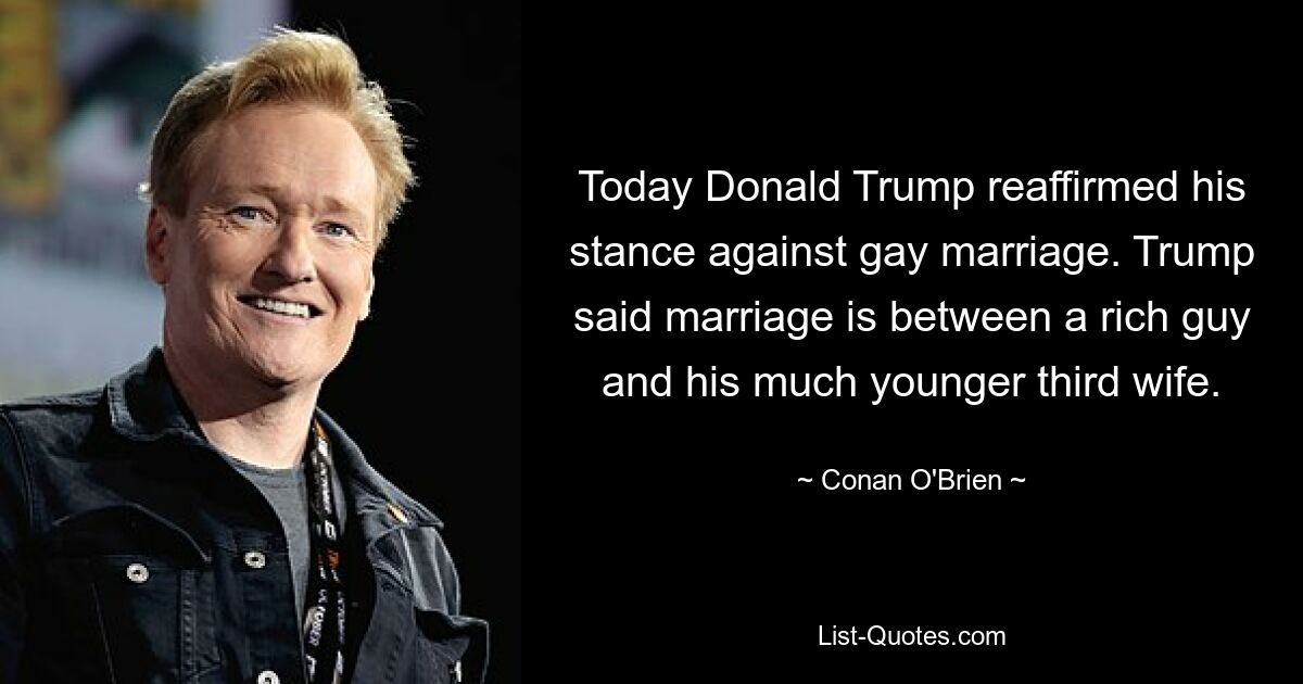 Today Donald Trump reaffirmed his stance against gay marriage. Trump said marriage is between a rich guy and his much younger third wife. — © Conan O'Brien