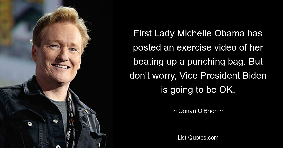 First Lady Michelle Obama has posted an exercise video of her beating up a punching bag. But don't worry, Vice President Biden is going to be OK. — © Conan O'Brien