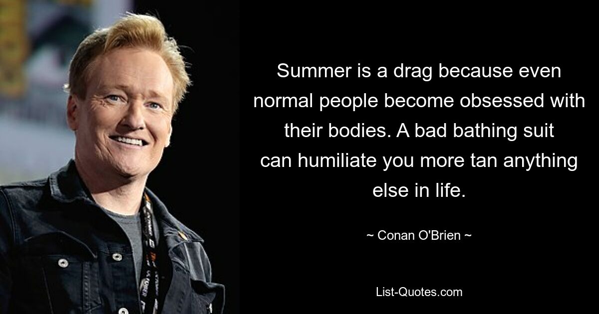 Summer is a drag because even normal people become obsessed with their bodies. A bad bathing suit can humiliate you more tan anything else in life. — © Conan O'Brien