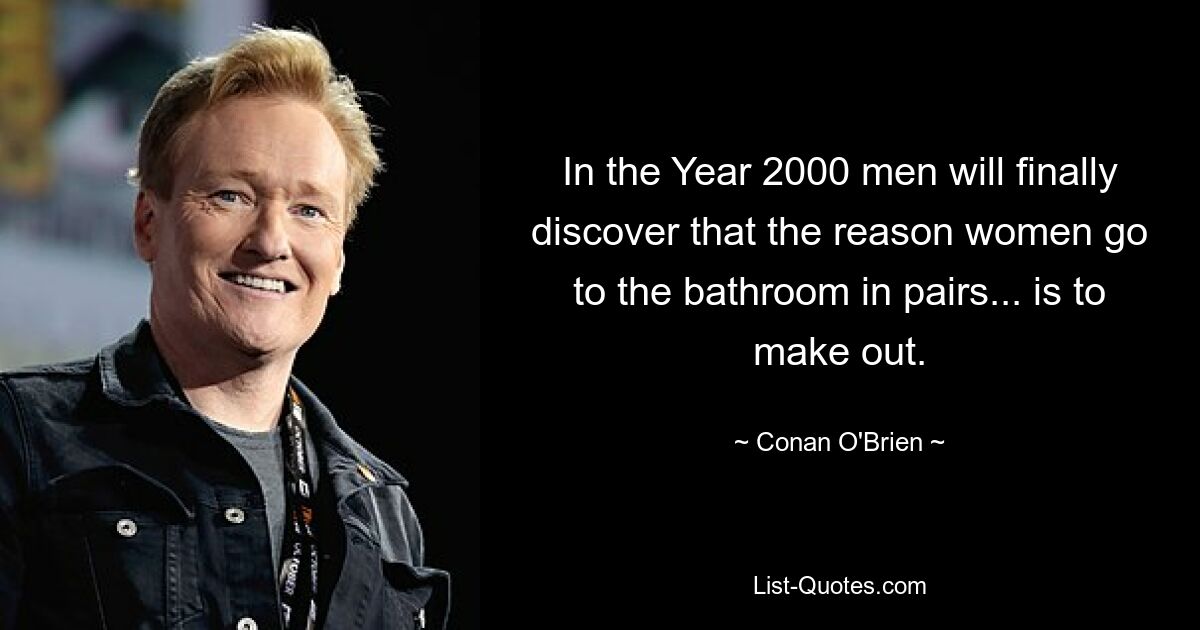 In the Year 2000 men will finally discover that the reason women go to the bathroom in pairs... is to make out. — © Conan O'Brien