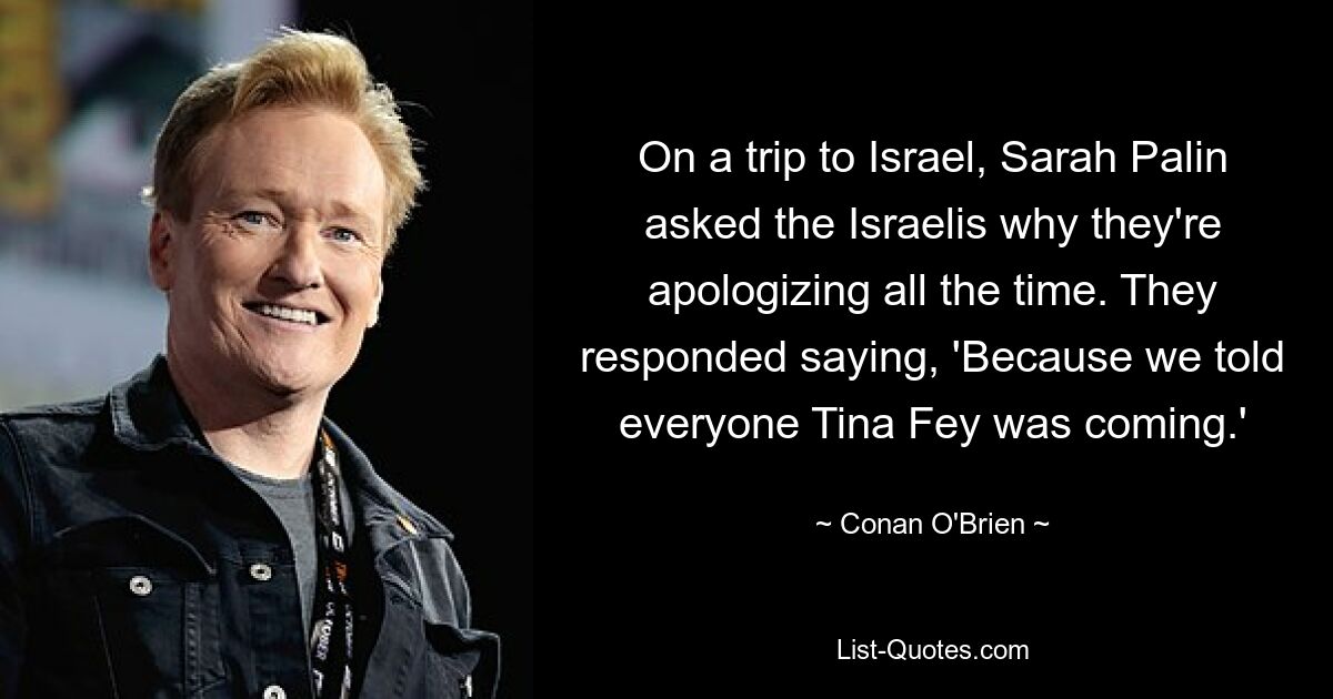 On a trip to Israel, Sarah Palin asked the Israelis why they're apologizing all the time. They responded saying, 'Because we told everyone Tina Fey was coming.' — © Conan O'Brien