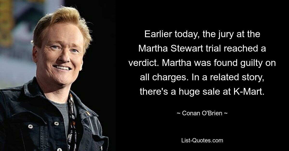 Earlier today, the jury at the Martha Stewart trial reached a verdict. Martha was found guilty on all charges. In a related story, there's a huge sale at K-Mart. — © Conan O'Brien