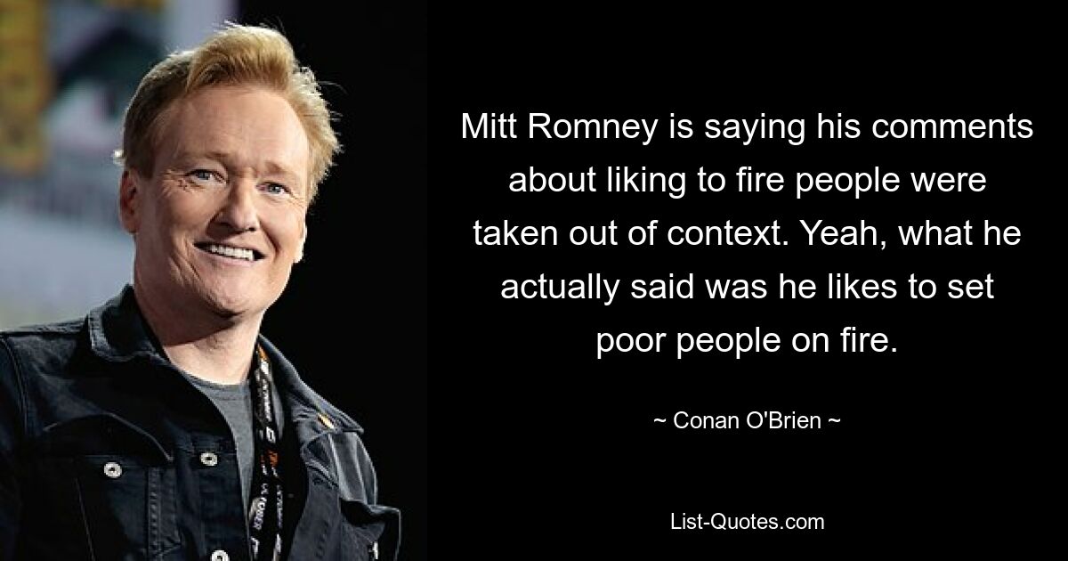 Mitt Romney is saying his comments about liking to fire people were taken out of context. Yeah, what he actually said was he likes to set poor people on fire. — © Conan O'Brien