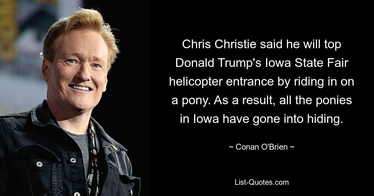 Chris Christie said he will top Donald Trump's Iowa State Fair helicopter entrance by riding in on a pony. As a result, all the ponies in Iowa have gone into hiding. — © Conan O'Brien