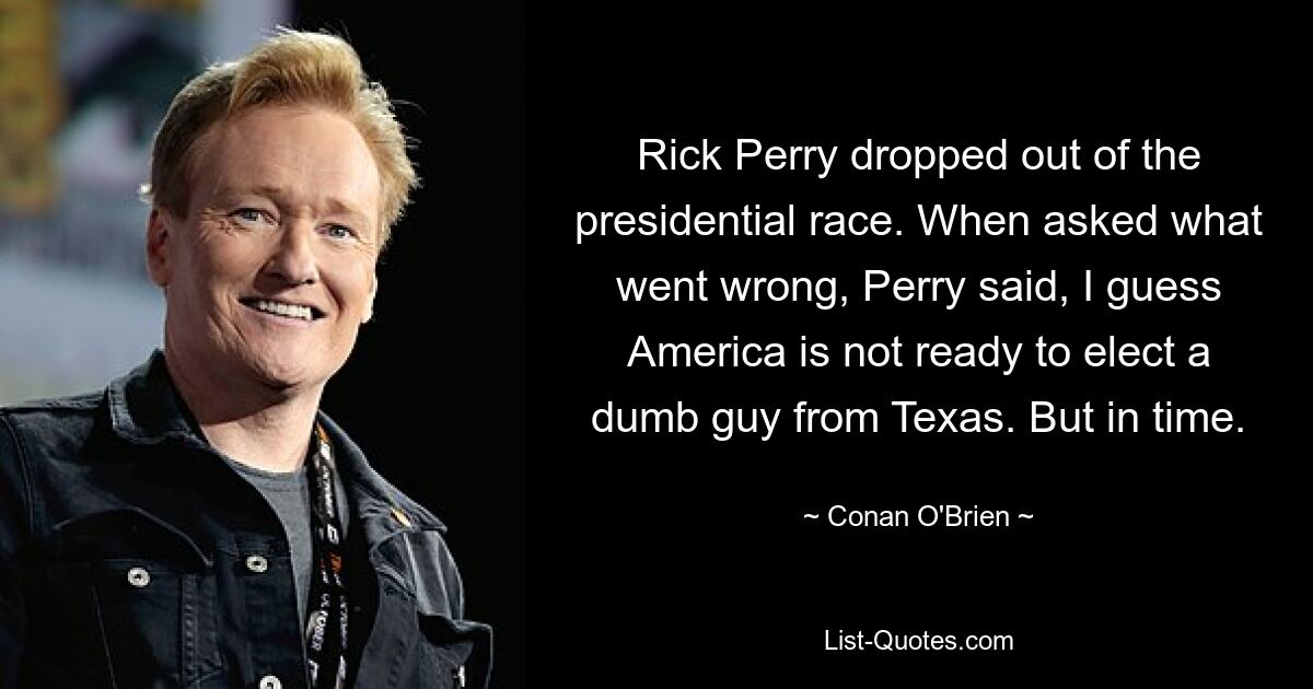 Rick Perry dropped out of the presidential race. When asked what went wrong, Perry said, I guess America is not ready to elect a dumb guy from Texas. But in time. — © Conan O'Brien