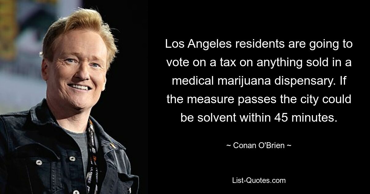 Los Angeles residents are going to vote on a tax on anything sold in a medical marijuana dispensary. If the measure passes the city could be solvent within 45 minutes. — © Conan O'Brien