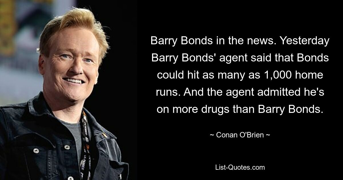 Barry Bonds in the news. Yesterday Barry Bonds' agent said that Bonds could hit as many as 1,000 home runs. And the agent admitted he's on more drugs than Barry Bonds. — © Conan O'Brien